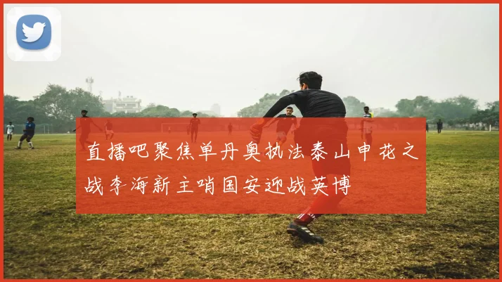 直播吧聚焦单丹奥执法泰山申花之战李海新主哨国安迎战英博