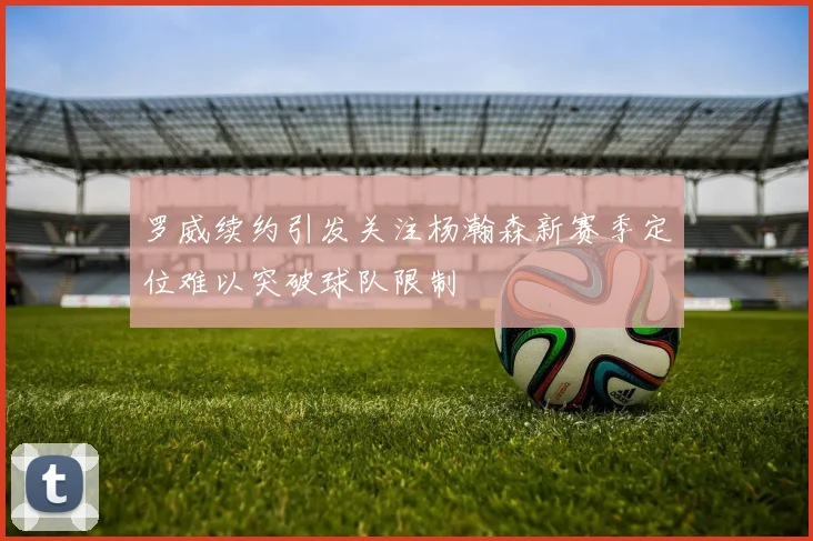 罗威续约引发关注杨瀚森新赛季定位难以突破球队限制