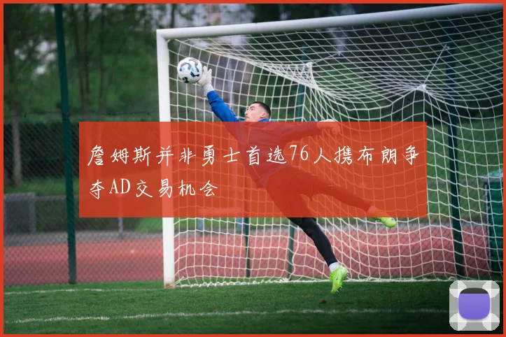 詹姆斯并非勇士首选76人携布朗争夺AD交易机会