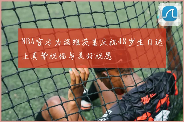 NBA官方为诺维茨基庆祝48岁生日送上真挚祝福与美好祝愿