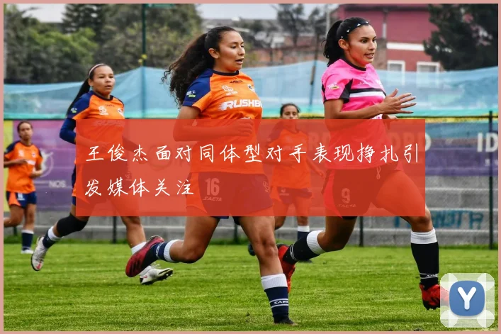 王俊杰面对同体型对手表现挣扎引发媒体关注