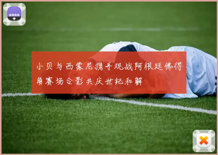 小贝与西蒙尼携手观战阿根廷佛得角赛场合影共庆世纪和解
