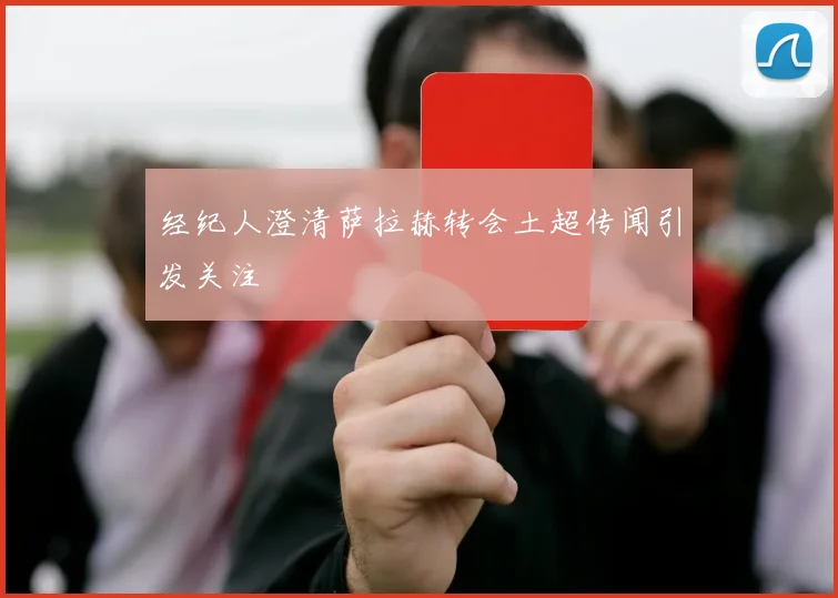 经纪人澄清萨拉赫转会土超传闻引发关注