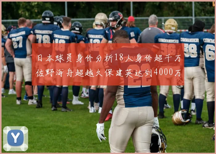 日本球员身价分析18人身价超千万佐野海舟超越久保建英达到4000万欧