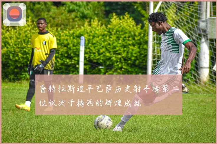 普特拉斯追平巴萨历史射手榜第二位仅次于梅西的辉煌成就