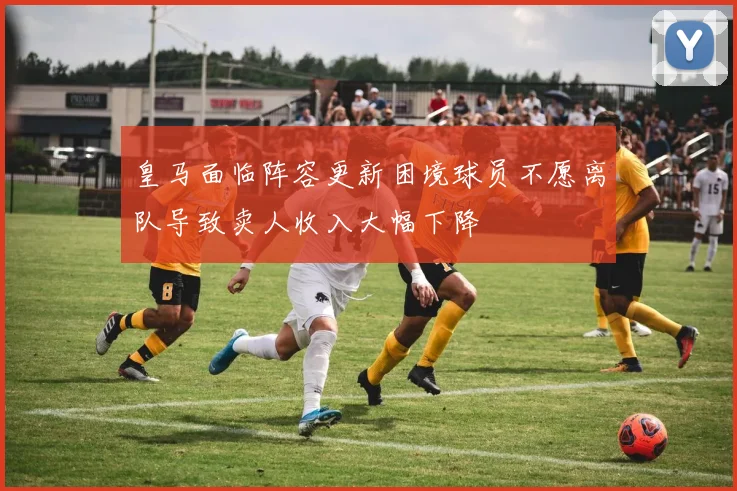 皇马面临阵容更新困境球员不愿离队导致卖人收入大幅下降