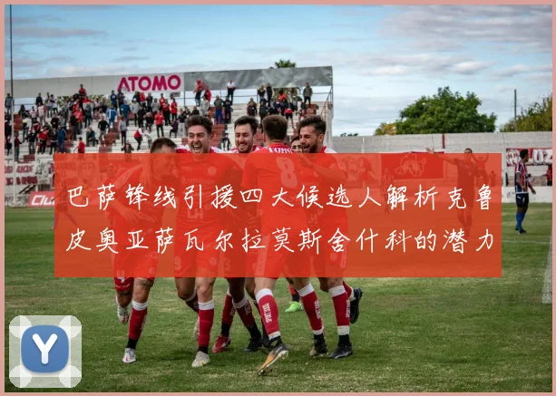 巴萨锋线引援四大候选人解析克鲁皮奥亚萨瓦尔拉莫斯舍什科的潜力与前景