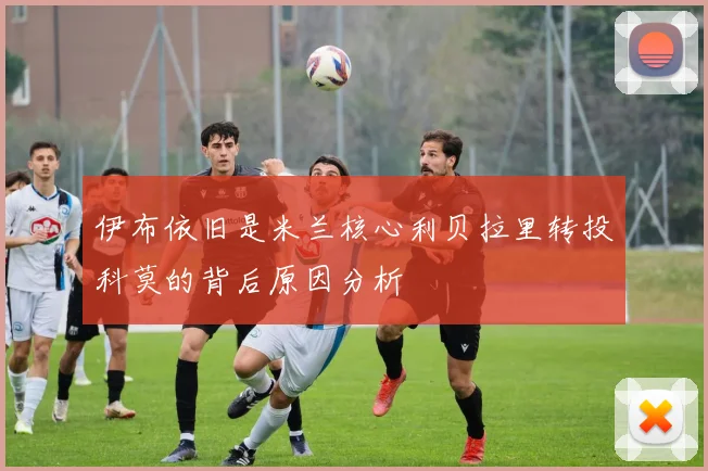 伊布依旧是米兰核心利贝拉里转投科莫的背后原因分析