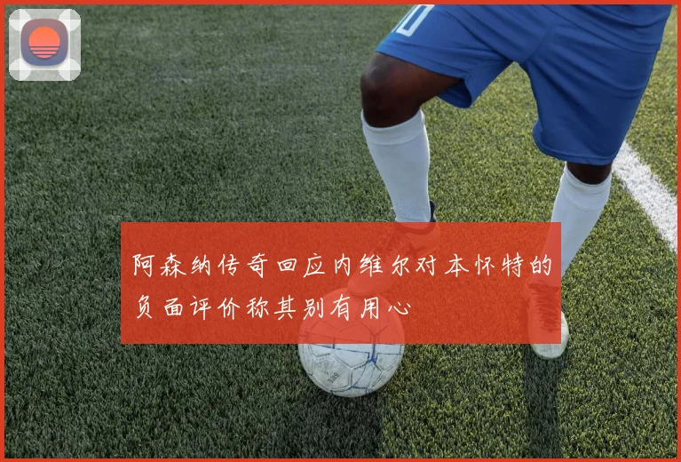 阿森纳传奇回应内维尔对本怀特的负面评价称其别有用心